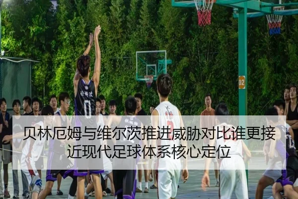 贝林厄姆与维尔茨推进威胁对比谁更接近现代足球体系核心定位