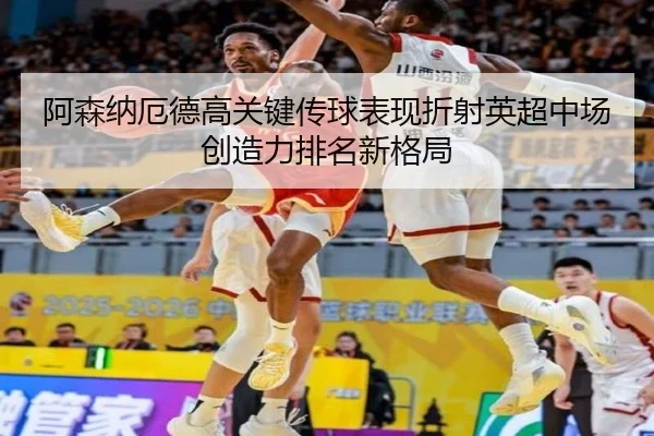阿森纳厄德高关键传球表现折射英超中场创造力排名新格局