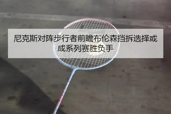 ni-ke-si-dui-zhen-bu-xing-zhe-qian-zhan-bu-lun-sen-dang-chai-xuan-ze-huo-cheng-xi-lie-sai-sheng-fu-shou-2-606.jpg