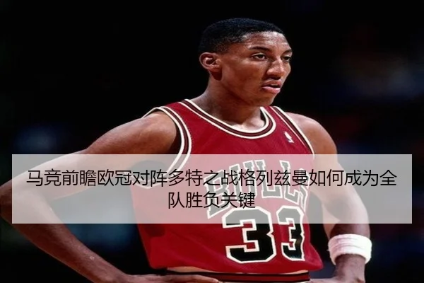马竞前瞻欧冠对阵多特之战格列兹曼如何成为全队胜负关键