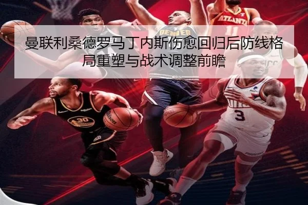 曼联利桑德罗马丁内斯伤愈回归后防线格局重塑与战术调整前瞻