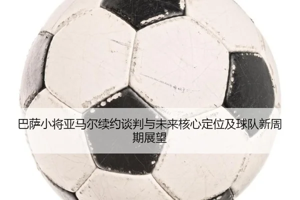 巴萨小将亚马尔续约谈判与未来核心定位及球队新周期展望
