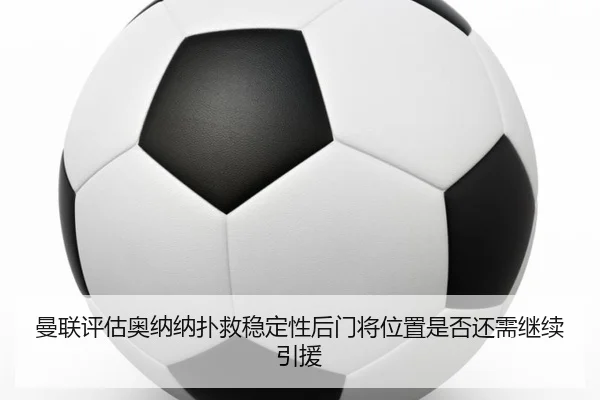 曼联评估奥纳纳扑救稳定性后门将位置是否还需继续引援