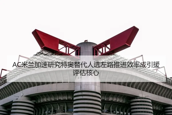 AC米兰加速研究特奥替代人选左路推进效率成引援评估核心